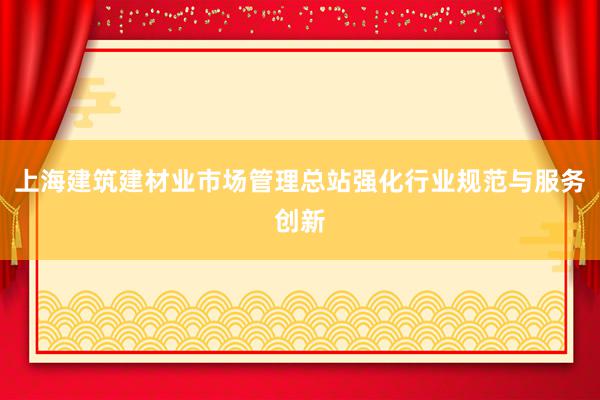 上海建筑建材业市场管理总站强化行业规范与服务创新